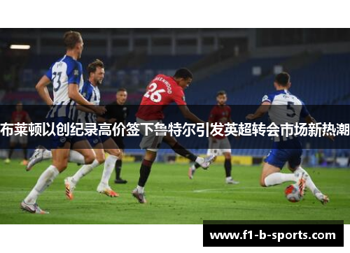 布莱顿以创纪录高价签下鲁特尔引发英超转会市场新热潮